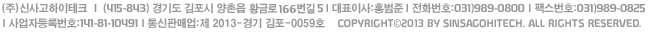 (주)신사고하이테크 l (415-843) 경기도 김포시 양촌읍 황금로 166번길 5 l 대표이사:홍범준 l 전화번호:070)4991-1300 l 팩스번호:031)989-0825 l 사업자등록번호:141-81-10491, Copyright(c)2013 by SINSAGOHITECH. All rights reserved.